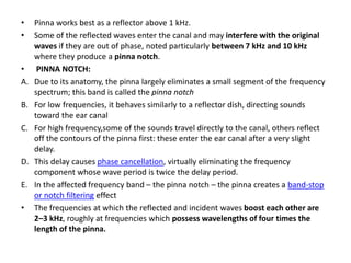 • Pinna works best as a reflector above 1 kHz.
• Some of the reflected waves enter the canal and may interfere with the original
waves if they are out of phase, noted particularly between 7 kHz and 10 kHz
where they produce a pinna notch.
• PINNA NOTCH:
A. Due to its anatomy, the pinna largely eliminates a small segment of the frequency
spectrum; this band is called the pinna notch
B. For low frequencies, it behaves similarly to a reflector dish, directing sounds
toward the ear canal
C. For high frequency,some of the sounds travel directly to the canal, others reflect
off the contours of the pinna first: these enter the ear canal after a very slight
delay.
D. This delay causes phase cancellation, virtually eliminating the frequency
component whose wave period is twice the delay period.
E. In the affected frequency band – the pinna notch – the pinna creates a band-stop
or notch filtering effect
• The frequencies at which the reflected and incident waves boost each other are
2–3 kHz, roughly at frequencies which possess wavelengths of four times the
length of the pinna.
 