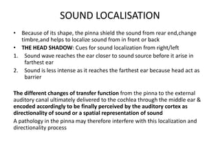 SOUND LOCALISATION
• Because of its shape, the pinna shield the sound from rear end,change
timbre,and helps to localize sound from in front or back
• THE HEAD SHADOW: Cues for sound localization from right/left
1. Sound wave reaches the ear closer to sound source before it arise in
farthest ear
2. Sound is less intense as it reaches the farthest ear because head act as
barrier
The different changes of transfer function from the pinna to the external
auditory canal ultimately delivered to the cochlea through the middle ear &
encoded accordingly to be finally perceived by the auditory cortex as
directionality of sound or a spatial representation of sound
A pathology in the pinna may therefore interfere with this localization and
directionality process
 