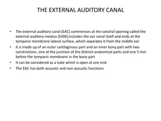 THE EXTERNAL AUDITORY CANAL
• The external auditory canal (EAC) commences at the conchal opening called the
external auditory meatus (EAM),includes the ear canal itself and ends at the
tympanic membrane lateral surface, which separates it from the middle ear
• It is made up of an outer cartilaginous part and an inner bony part with two
constrictions, one at the junction of the distinct anatomical parts and one 5 mm
before the tympanic membrane in the bony part
• It can be considered as a tube which is open at one end
• The EAC has both acoustic and non-acoustic functions
 