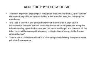 ACOUSTIC PHYSIOLOGY OF EAC
• The most important physiological function of the EAM and the EAC is to ‘transfer’
the acoustic signal from a sound field to a much smaller area, i.e. the tympanic
membrane.
• “If a tube is closed at one end and opened at the other end, then sound
introduced at the open end will show distribution of sound pressures along the
tube depending upon the frequency of the sound and length and diameter of the
tube, there will be no amplification only redistribution of energy in the form of
resonant peaks”
• The ear canal can be considered as a resonating tube following the quarter-wave
principle for resonance
 
