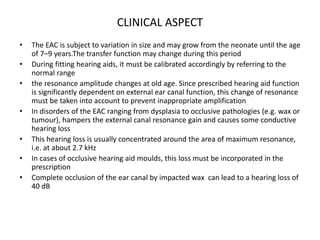 CLINICAL ASPECT
• The EAC is subject to variation in size and may grow from the neonate until the age
of 7–9 years.The transfer function may change during this period
• During fitting hearing aids, it must be calibrated accordingly by referring to the
normal range
• the resonance amplitude changes at old age. Since prescribed hearing aid function
is significantly dependent on external ear canal function, this change of resonance
must be taken into account to prevent inappropriate amplification
• In disorders of the EAC ranging from dysplasia to occlusive pathologies (e.g. wax or
tumour), hampers the external canal resonance gain and causes some conductive
hearing loss
• This hearing loss is usually concentrated around the area of maximum resonance,
i.e. at about 2.7 kHz
• In cases of occlusive hearing aid moulds, this loss must be incorporated in the
prescription
• Complete occlusion of the ear canal by impacted wax can lead to a hearing loss of
40 dB
 