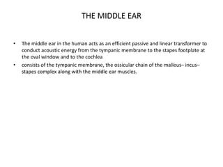 THE MIDDLE EAR
• The middle ear in the human acts as an efficient passive and linear transformer to
conduct acoustic energy from the tympanic membrane to the stapes footplate at
the oval window and to the cochlea
• consists of the tympanic membrane, the ossicular chain of the malleus– incus–
stapes complex along with the middle ear muscles.
 