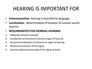 HEARING IS IMPORTANT FOR
• Communication: hearing is essential to language
• Localisation: determination of location of unseen sound
sources
• REQUIREMENTS FOR NORMAL HEARING:
1. Adequate stimulus (sound)
2. Conduction of stimulus to sensory organ of hearing
3. Sensory transduction of stimulus at organ of hearing
4. Neural transmission of the signal
5. Central auditory processing of the signal at brain
 