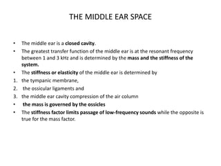 THE MIDDLE EAR SPACE
• The middle ear is a closed cavity.
• The greatest transfer function of the middle ear is at the resonant frequency
between 1 and 3 kHz and is determined by the mass and the stiffness of the
system.
• The stiffness or elasticity of the middle ear is determined by
1. the tympanic membrane,
2. the ossicular ligaments and
3. the middle ear cavity compression of the air column
• the mass is governed by the ossicles
• The stiffness factor limits passage of low-frequency sounds while the opposite is
true for the mass factor.
 