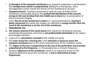 • In disorders of the tympanic membrane (e.g. tympanic atelectasis or perforations)
the multiple lever action is compromised, leading to a hearing loss, and a
myringoplasty cannot restore this feature of the membrane in all cases
• Tympanosclerosis : hearing is preserved in spite of a loss of action of the
membrane, presumably because the preferential distribution of the acoustic
energy to the oval window from the middle ear is intact due to preservation of
some structural integrity
• when the rim of the membrane is intact (i.e. central perforations), hearing is
better preserved than when the margins are affected as energy transfer from the
canal to the membrane is via the rim of the membrane
• PERFORATED TM:
1. the volume velocity of the sound waves (the volume of vibrating air particles
conducting thesound per unit time) is not preferentially distributed to the stapes–
oval window interface
2. a part of it is absorbed or shunted by the middle ear cavity
3. The main reason for a hearing loss is the reduction in pressure across the
tympanic membrane due to this shunt and preclusion of the multilever action
4. The degree of the loss is proportional to the size of the perforation and inversely
proportional to the frequency, i.e. the greatest loss is at lower frequency.
5. because reflectance of the membrane, which is an important factor for the
pressure difference across the membrane, is lost or diminished at lower
frequencies,
 