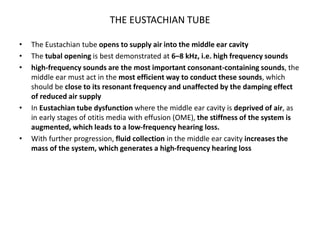 THE EUSTACHIAN TUBE
• The Eustachian tube opens to supply air into the middle ear cavity
• The tubal opening is best demonstrated at 6–8 kHz, i.e. high frequency sounds
• high-frequency sounds are the most important consonant-containing sounds, the
middle ear must act in the most efficient way to conduct these sounds, which
should be close to its resonant frequency and unaffected by the damping effect
of reduced air supply
• In Eustachian tube dysfunction where the middle ear cavity is deprived of air, as
in early stages of otitis media with effusion (OME), the stiffness of the system is
augmented, which leads to a low-frequency hearing loss.
• With further progression, fluid collection in the middle ear cavity increases the
mass of the system, which generates a high-frequency hearing loss
 