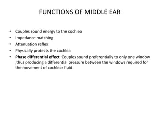FUNCTIONS OF MIDDLE EAR
• Couples sound energy to the cochlea
• Impedance matching
• Attenuation reflex
• Physically protects the cochlea
• Phase differential effect :Couples sound preferentially to only one window
,thus producing a differential pressure between the windows required for
the movement of cochlear fluid
 