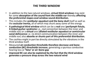 THE THIRD WINDOW
• In addition to the two natural windows, virtual third windows may exist
for some absorption of the sound from the middle ear thereby affecting
the preferential stapes-oval window sound distribution.
• This includes the vestibular aqueduct and the bony skull itself as well as
the ossicular inertia, all of which may shunt away some of the energy
• A pathological third window which can be a real one (perilymph fistula,
X-linked gusher syndrome i.e., real connection between the inner and
middle ear) or a virtual one (dilated vestibular aqueduct or semicircular
canal dehiscence i.e. no direct communication between the inner and
middle ear) also absorbs or shunts part of this preferential distribution.
• The cochlea might in part be directly stimulated by the vibrations in the
third window itself.
• Measured air-conduction thresholds therefore decrease and bone-
conduction (BC) thresholds increase, generating a spurious conductive
hearing loss or ‘false’ or air–bone gap
• improved BC can also be explained by the fact that the third window
generates a pressure drop across the two natural wind
 