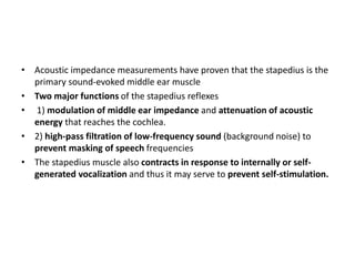 • Acoustic impedance measurements have proven that the stapedius is the
primary sound-evoked middle ear muscle
• Two major functions of the stapedius reflexes
• 1) modulation of middle ear impedance and attenuation of acoustic
energy that reaches the cochlea.
• 2) high-pass filtration of low-frequency sound (background noise) to
prevent masking of speech frequencies
• The stapedius muscle also contracts in response to internally or self-
generated vocalization and thus it may serve to prevent self-stimulation.
 