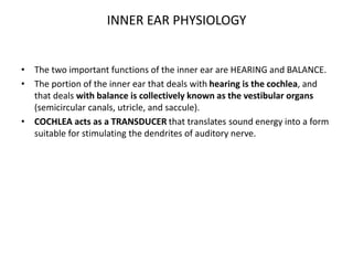 INNER EAR PHYSIOLOGY
• The two important functions of the inner ear are HEARING and BALANCE.
• The portion of the inner ear that deals with hearing is the cochlea, and
that deals with balance is collectively known as the vestibular organs
(semicircular canals, utricle, and saccule).
• COCHLEA acts as a TRANSDUCER that translates sound energy into a form
suitable for stimulating the dendrites of auditory nerve.
 