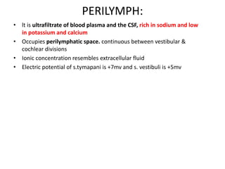 PERILYMPH:
• lt is ultrafiltrate of blood plasma and the CSF, rich in sodium and low
in potassium and calcium
• Occupies perilymphatic space. continuous between vestibular &
cochlear divisions
• Ionic concentration resembles extracellular fluid
• Electric potential of s.tymapani is +7mv and s. vestibuli is +5mv
 
