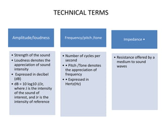 TECHNICAL TERMS
Amplitude/loudness
• Strength of the sound
• Loudness denotes the
appreciation of sound
intensity
• Expressed in decibel
(dB)
• dB = 10 log10 J/Jr,
where J is the intensity
of the sound of
interest, and Jr is the
intensity of reference
Frequency/pitch /tone
• Number of cycles per
second
• • Pitch /Tone denotes
the appreciation of
frequency
• • Expressed in
Hertz(Hz)
Impedance •
• Resistance offered by a
medium to sound
waves
 