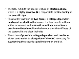 • The OHC exhibits the special feature of electromotility,
which is a highly sensitive & is responsible for fine-tuning of
the acoustic sign
• this motility is driven by two forces: a voltage-dependent
mechanotransduction that moves the hair bundle with an
active movement and a somatic non-linear capacitance
prestin-mediated motility which modulates the stiffness of
the stereocilia and alter their size
• The action of prestin is voltage dependent and results in
either contraction or elongation of the OHC necessary for
augmenting the acoustic signal incident on the BM.
 