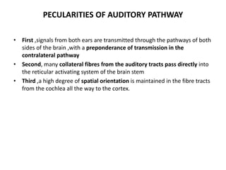 PECULARITIES OF AUDITORY PATHWAY
• First ,signals from both ears are transmitted through the pathways of both
sides of the brain ,with a preponderance of transmission in the
contralateral pathway
• Second, many collateral fibres from the auditory tracts pass directly into
the reticular activating system of the brain stem
• Third ,a high degree of spatial orientation is maintained in the fibre tracts
from the cochlea all the way to the cortex.
 