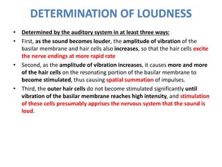 DETERMINATION OF LOUDNESS
• Determined by the auditory system in at least three ways:
• First, as the sound becomes louder, the amplitude of vibration of the
basilar membrane and hair cells also increases, so that the hair cells excite
the nerve endings at more rapid rate
• Second, as the amplitude of vibration increases, it causes more and more
of the hair cells on the resonating portion of the basilar membrane to
become stimulated, thus causing spatial summation of impulses.
• Third, the outer hair cells do not become stimulated significantly until
vibration of the basilar membrane reaches high intensity, and stimulation
of these cells presumably apprises the nervous system that the sound is
loud.
 