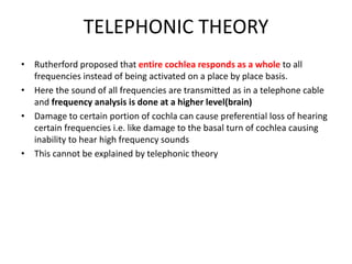 TELEPHONIC THEORY
• Rutherford proposed that entire cochlea responds as a whole to all
frequencies instead of being activated on a place by place basis.
• Here the sound of all frequencies are transmitted as in a telephone cable
and frequency analysis is done at a higher level(brain)
• Damage to certain portion of cochla can cause preferential loss of hearing
certain frequencies i.e. like damage to the basal turn of cochlea causing
inability to hear high frequency sounds
• This cannot be explained by telephonic theory
 