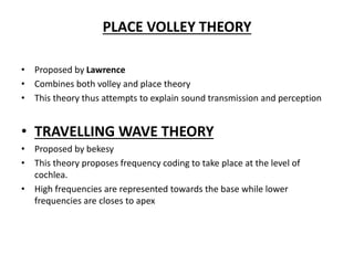 PLACE VOLLEY THEORY
• Proposed by Lawrence
• Combines both volley and place theory
• This theory thus attempts to explain sound transmission and perception
• TRAVELLING WAVE THEORY
• Proposed by bekesy
• This theory proposes frequency coding to take place at the level of
cochlea.
• High frequencies are represented towards the base while lower
frequencies are closes to apex
 