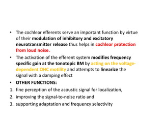 • The cochlear efferents serve an important function by virtue
of their modulation of inhibitory and excitatory
neurotransmitter release thus helps in cochlear protection
from loud noise.
• The activation of the efferent system modifies frequency
specific gain at the tonotopic BM by acting on the voltage-
dependent OHC motility and attempts to linearize the
signal with a damping effect
• OTHER FUNCTIONS:
1. fine perception of the acoustic signal for localization,
2. improving the signal-to-noise ratio and
3. supporting adaptation and frequency selectivity
 