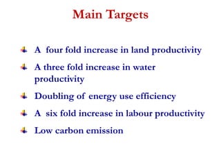 Main Targets 
A four fold increase in land productivity 
A three fold increase in water 
productivity 
Doubling of energy use efficiency 
A six fold increase in labour productivity 
Low carbon emission 
 