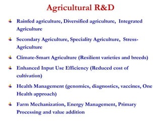 Agricultural R&D 
Rainfed agriculture, Diversified agriculture, Integrated 
Agriculture 
Secondary Agriculture, Speciality Agriculture, Stress- 
Agriculture 
Climate-Smart Agriculture (Resilient varieties and breeds) 
Enhanced Input Use Efficiency (Reduced cost of 
cultivation) 
Health Management (genomics, diagnostics, vaccines, One 
Health approach) 
Farm Mechanization, Energy Management, Primary 
Processing and value addition 
 