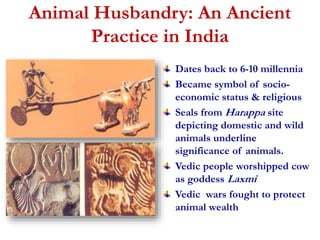 Animal Husbandry: An Ancient 
Practice in India 
Dates back to 6-10 millennia 
Became symbol of socio-economic 
status & religious 
Seals from Harappa site 
depicting domestic and wild 
animals underline 
significance of animals. 
Vedic people worshipped cow 
as goddess Laxmi 
Vedic wars fought to protect 
animal wealth 
 