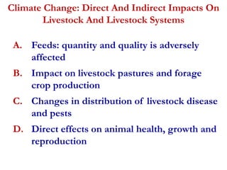 Climate Change: Direct And Indirect Impacts On 
Livestock And Livestock Systems 
A. Feeds: quantity and quality is adversely 
affected 
B. Impact on livestock pastures and forage 
crop production 
C. Changes in distribution of livestock disease 
and pests 
D. Direct effects on animal health, growth and 
reproduction 
 