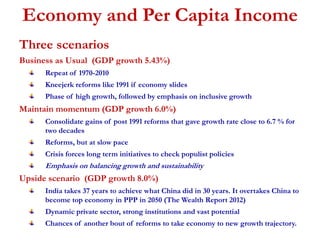 Economy and Per Capita Income 
Three scenarios 
Business as Usual (GDP growth 5.43%) 
Repeat of 1970-2010 
Kneejerk reforms like 1991 if economy slides 
Phase of high growth, followed by emphasis on inclusive growth 
Maintain momentum (GDP growth 6.0%) 
Consolidate gains of post 1991 reforms that gave growth rate close to 6.7 % for 
two decades 
Reforms, but at slow pace 
Crisis forces long term initiatives to check populist policies 
Emphasis on balancing growth and sustainability 
Upside scenario (GDP growth 8.0%) 
India takes 37 years to achieve what China did in 30 years. It overtakes China to 
become top economy in PPP in 2050 (The Wealth Report 2012) 
Dynamic private sector, strong institutions and vast potential 
Chances of another bout of reforms to take economy to new growth trajectory. 
 
