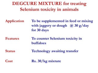 DEGCURE MIXTURE for treating 
Selenium toxicity in animals 
Application To be supplemented in feed or mixing 
with jaggery or dough @ 30 g/day 
for 30 days 
Features To counter Selenium toxicity in 
buffaloes 
Status Technology awaiting transfer 
Cost Rs. 30/kg mixture 
 