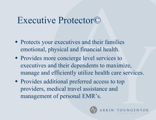 Executive Protector©

 Protects your executives and their families
  emotional, physical and financial health.
 Provides more concierge level services to
  executives and their dependents to maximize,
  manage and efficiently utilize health care services.
 Provides additional preferred access to top
  providers, medical travel assistance and
  management of personal EMR’s.
 