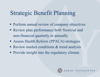 Strategic Benefit Planning
 Perform annual review of company objectives
 Review plan performance both financial and
  non-financial quarterly or annually
 Assess Health Reform (PPACA) strategies
 Review market conditions & trend analysis
 Provide insight into the regulatory climate
 