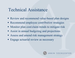 Technical Assistance
   Review and recommend value-based plan designs
   Recommend employee contribution strategies
   Monitor plan cost/claim trends to mitigate risk
   Assist in annual budgeting and projections
   Assess and amend risk management strategy
   Engage actuarial review as necessary
 