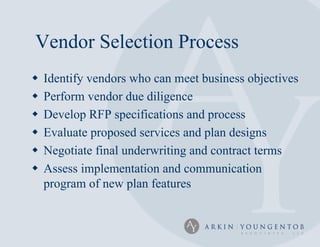 Vendor Selection Process
   Identify vendors who can meet business objectives
   Perform vendor due diligence
   Develop RFP specifications and process
   Evaluate proposed services and plan designs
   Negotiate final underwriting and contract terms
   Assess implementation and communication
    program of new plan features
 