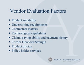 Vendor Evaluation Factors
   Product suitability
   Underwriting requirements
   Contractual matters
   Technological capabilities
   Claims paying ability and payment history
   Carrier Financial Strength
   Product pricing
   Policy holder services
 