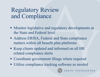 Regulatory Review
and Compliance
 Monitor legislative and regulatory developments at
  the State and Federal level
 Address ERISA, Federal and State compliance
  matters within all benefit plan platforms
 Keep clients updated and informed on all HR
  related compliance alerts
 Coordinate government filings where required
 Utilize compliance tracking software as needed
 