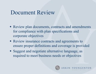 Document Review

 Review plan documents, contracts and amendments
  for compliance with plan specifications and
  corporate objectives
 Review insurance contracts and agreements to
  ensure proper definitions and coverage is provided
 Suggest and negotiate alternative language, as
  required to meet business needs or objectives
 