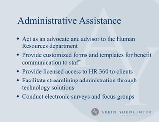 Administrative Assistance
 Act as an advocate and advisor to the Human
  Resources department
 Provide customized forms and templates for benefit
  communication to staff
 Provide licensed access to HR 360 to clients
 Facilitate streamlining administration through
  technology solutions
 Conduct electronic surveys and focus groups
 