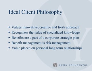 Ideal Client Philosophy

   Values innovative, creative and fresh approach
   Recognizes the value of specialized knowledge
   Benefits are a part of a corporate strategic plan
   Benefit management is risk management
   Value placed on personal long term relationships
 