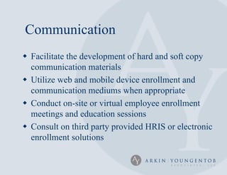 Communication
 Facilitate the development of hard and soft copy
  communication materials
 Utilize web and mobile device enrollment and
  communication mediums when appropriate
 Conduct on-site or virtual employee enrollment
  meetings and education sessions
 Consult on third party provided HRIS or electronic
  enrollment solutions
 