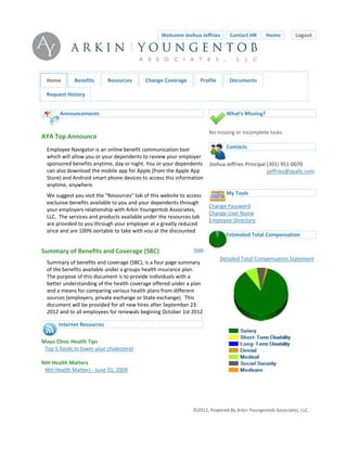 WelcomeJoshuaJeffries  ContactHR  Home              Logout



                                                                                                  


        Home       Benefits       Resources       ChangeCoverage        Profile      Documents

        RequestHistory


             Announcements                                                          What'sMissing?


                                                                             Nomissingorincompletetasks
    AYATopAnnounce                                                        
        EmployeeNavigatorisanonlinebenefitcommunicationtool                Contacts
        whichwillallowyouoryourdependentstoreviewyouremployer
        sponsoredbenefitsanytime,dayornight.Youoryourdependents JoshuaJeffries Principal (301)951‐0070
        canalsodownloadthemobileappforApple(fromtheAppleApp                             jjeffries@ayallc.com
        Store)andAndroidsmartphonedevicestoaccessthisinformation 
        anytime,anywhere.                                                  
        Wesuggestyouvisitthe"Resources"tabofthiswebsitetoaccess      MyTools
        exclusivebenefitsavailabletoyouandyourdependentsthrough
                                                                             ChangePassword
        youremployersrelationshipwithArkinYoungentobAssociates,
                                                                             ChangeUserName
        LLC.Theservicesandproductsavailableundertheresourcestab
                                                                             EmployeeDirectory
        areprovidedtoyouthroughyouremployeratagreatlyreduced
                                                                             
        priceandare100%portabletotakewithyouatthediscounted
                                                                                  EstimatedTotalCompensation

    SummaryofBenefitsandCoverage(SBC)                           Hide   
                                                                                   DetailedTotalCompensationStatement
        Summaryofbenefitsandcoverage(SBC),isafourpagesummary
        ofthebenefitsavailableunderagroupshealthinsuranceplan.
        Thepurposeofthisdocumentistoprovideindividualswitha
        betterunderstandingofthehealthcoverageofferedunderaplan
        andameansforcomparingvarioushealthplansfromdifferent
        sources(employers,privateexchangeorStateexchange).This
        documentwillbeprovidedforallnewhiresafterSeptember23.
        2012andtoallemployeesforrenewalsbeginingOctober1st2012
           d h     f          idi   hi d                  l     i      i d
             InternetResources

    MayoClinicHealthTips
      Top5foodstoloweryourcholesterol
    
    NIHHealthMatters
      NIHHealthMatters‐June01,2009
                                                                                                                            




                                                                      ©2012,PoweredByArkinYoungentobAssociates,LLC.
 
