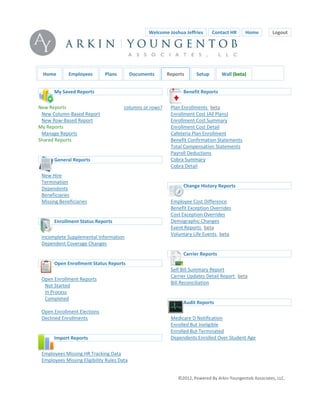 WelcomeJoshuaJeffries  ContactHR  Home                Logout



                                                                                                      


        Home        Employees        Plans         Documents      Reports         Setup       Wall(beta)


             MySavedReports                                             BenefitReports

    NewReports                              columnsorrows?       PlanEnrollments beta 
      NewColumn‐BasedReport                                         EnrollmentCost(AllPlans)
      NewRow‐BasedReport                                            EnrollmentCostSummary
    MyReports                                                       EnrollmentCostDetail
      ManageReports                                                  CafeteriaPlanEnrollment
    SharedReports                                                   BenefitConfirmationStatements
                                                                     TotalCompensationStatements
                                                                     PayrollDeductions
           GeneralReports                                           CobraSummary
                                                                      CobraDetail
                                                                  
        NewHire
                                                                  
        Termination
                                                                           ChangeHistoryReports
        Dependents
        Beneficiaries
        MissingBeneficiaries                                         EmployeeCostDifference
                                                                     BenefitExceptionOverrides
                                                                     CostExceptionOverrides
             EnrollmentStatusReports                               DemographicChanges
                                                                      EventReports beta 
                                                                      VoluntaryLifeEvents beta 
        IncompleteSupplementalInformation
                                                                  
        DependentCoverageChanges
                                                                  
    
                                                                          CarrierReports
             OpenEnrollmentStatusReports
                                                                      SelfBillSummaryReport
                                                                      CarrierUpdatesDetailReport beta 
        OpenEnrollmentReports
                                                                      BillReconciliation
         NotStarted
                                                                  
         InProcess
                                                                  
         Completed
                                                                          AuditReports
        OpenEnrollmentElections
        DeclinedEnrollments                                          MedicareDNotification
                                                                     EnrolledButIneligible
                                                                     EnrolledButTerminated
             ImportReports                                          DependentsEnrolledOverStudentAge
                                                                  
                                                                  
        EmployeesMissingHRTrackingData
        EmployeesMissingEligibilityRulesData


                                                                         ©2012,PoweredByArkinYoungentobAssociates,LLC.
 