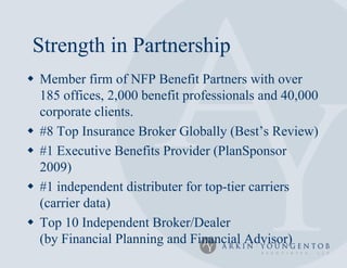 Strength in Partnership
 Member firm of NFP Benefit Partners with over
  185 offices, 2,000 benefit professionals and 40,000
  corporate clients.
 #8 Top Insurance Broker Globally (Best’s Review)
 #1 Executive Benefits Provider (PlanSponsor
  2009)
 #1 independent distributer for top-tier carriers
  (carrier data)
 Top 10 Independent Broker/Dealer
  (by Financial Planning and Financial Advisor)
 
