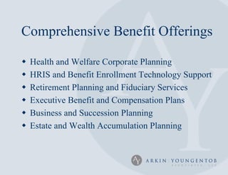 Comprehensive Benefit Offerings

   Health and Welfare Corporate Planning
   HRIS and Benefit Enrollment Technology Support
   Retirement Planning and Fiduciary Services
   Executive Benefit and Compensation Plans
   Business and Succession Planning
   Estate and Wealth Accumulation Planning
 