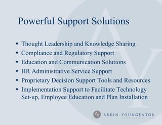 Powerful Support Solutions

   Thought Leadership and Knowledge Sharing
   Compliance and Regulatory Support
   Education and Communication Solutions
   HR Administrative Service Support
   Proprietary Decision Support Tools and Resources
   Implementation Support to Facilitate Technology
    Set-up, Employee Education and Plan Installation
 