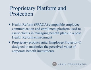 Proprietary Platform and
 Protection
 Health Reform (PPACA) compatible employee
  communication and enrollment platform used to
  assist clients in managing benefit plans in a post
  Health Reform environment
 Proprietary product suite, Employee Protector ©
  designed to maximize the perceived value of
  corporate benefit investments.
 