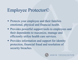 Employee Protector©

 Protects your employee and their families
  emotional, physical and financial health.
 Provides powerful support tools to employees and
  their dependents to maximize, manage and
  efficiently utilize health care services.
 Provides information and support for identity
  protection, financial fraud and resolution of
  security breaches.
 