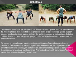 La calistenia es una de las disciplinas de alto rendimiento que se impone hoy alrededor
del mundo gracias a su facilidad en la práctica, como a los beneficios que se pueden
obtener con los ejercicios que se aplican. Es tanto el auge de la calistenia en Estados
Unidos, Rusia, Ucrania y España, que ya comienza a perfilarse como una rama a un
nivel competitivo.
De hecho, en modalidades ya de por si competitivas-profesionales como lo es el
crossfit, la calistenia forma parte indispensable de esta rama, dado que dentro del
crossfit usualmente se incluyen ejercicios de calistenia como parte de la competencia.
Ejercicios como caminata con las manos ("handstand walking"), dominadas, "pistolas"
(sentadillas a una sola pierna), entre otros.
Calistenia
 