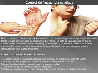 El ritmo cardíaco o frecuencia cardíaca se define como las veces que late el corazón por unidad de
tiempo y suele ser expresada en pulsaciones por minuto. Se trata de las ocasiones en que se
contrae el corazón para bombear la sangre y distribuirla por todo el cuerpo; de esta forma una
adecuada frecuencia cardiaca es fundamental para el correcto funcionamiento del sistema
cardiovascular y del cuerpo en general.
Como controlar la frecuencia cardiaca
1.Deberás tomarte la frecuencia cardiaca en la muñeca, en cualquiera de las dos valdrá.
2.Para ello, deberás presionar de forma suave la parte interna de la muñeca.
3.Coloca los dedos índice y corazón sobre la base del pulgar.
4.Cuenta el número de latidos durante 10 segundos.
5.Multiplica este número por 6 para calcular la frecuencia cardiaca en latidos por minuto.
Control de frecuencia cardiaca
 