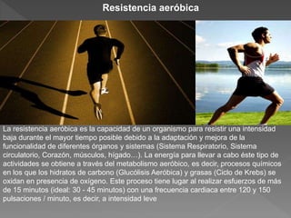 La resistencia aeróbica es la capacidad de un organismo para resistir una intensidad
baja durante el mayor tiempo posible debido a la adaptación y mejora de la
funcionalidad de diferentes órganos y sistemas (Sistema Respiratorio, Sistema
circulatorio, Corazón, músculos, hígado…). La energía para llevar a cabo éste tipo de
actividades se obtiene a través del metabolismo aeróbico, es decir, procesos químicos
en los que los hidratos de carbono (Glucólisis Aeróbica) y grasas (Ciclo de Krebs) se
oxidan en presencia de oxígeno. Este proceso tiene lugar al realizar esfuerzos de más
de 15 minutos (ideal: 30 - 45 minutos) con una frecuencia cardiaca entre 120 y 150
pulsaciones / minuto, es decir, a intensidad leve
Resistencia aeróbica
 