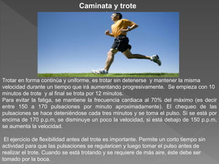 Trotar en forma continúa y uniforme, es trotar sin detenerse y mantener la misma
velocidad durante un tiempo que irá aumentando progresivamente. Se empieza con 10
minutos de trote y al final se trota por 12 minutos.
Para evitar la fatiga, se mantiene la frecuencia cardiaca al 70% del máximo (es decir
entre 150 a 170 pulsaciones por minuto aproximadamente). El chequeo de las
pulsaciones se hace deteniéndose cada tres minutos y se toma el pulso. Si se está por
encima de 170 p.p.m, se disminuye un poco la velocidad, si está debajo de 150 p.p.m,
se aumenta la velocidad.
El ejercicio de flexibilidad antes del trote es importante. Permite un corto tiempo sin
actividad para que las pulsaciones se regularicen y luego tomar el pulso antes de
realizar el trote. Cuando se está trotando y se requiere de más aire, éste debe ser
tomado por la boca.
Caminata y trote
continuos
 