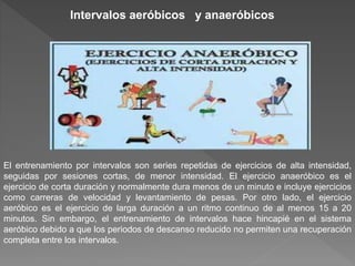 El entrenamiento por intervalos son series repetidas de ejercicios de alta intensidad,
seguidas por sesiones cortas, de menor intensidad. El ejercicio anaeróbico es el
ejercicio de corta duración y normalmente dura menos de un minuto e incluye ejercicios
como carreras de velocidad y levantamiento de pesas. Por otro lado, el ejercicio
aeróbico es el ejercicio de larga duración a un ritmo continuo de al menos 15 a 20
minutos. Sin embargo, el entrenamiento de intervalos hace hincapié en el sistema
aeróbico debido a que los periodos de descanso reducido no permiten una recuperación
completa entre los intervalos.
Intervalos aeróbicos y anaeróbicos
 